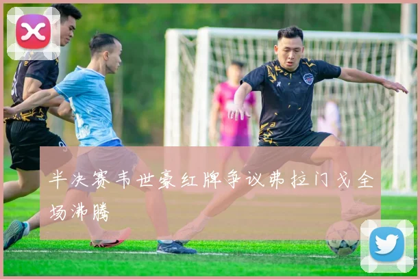 半决赛韦世豪红牌争议弗拉门戈全场沸腾