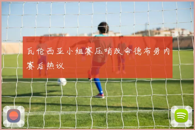 瓦伦西亚小组赛压哨改命德布劳内赛后热议