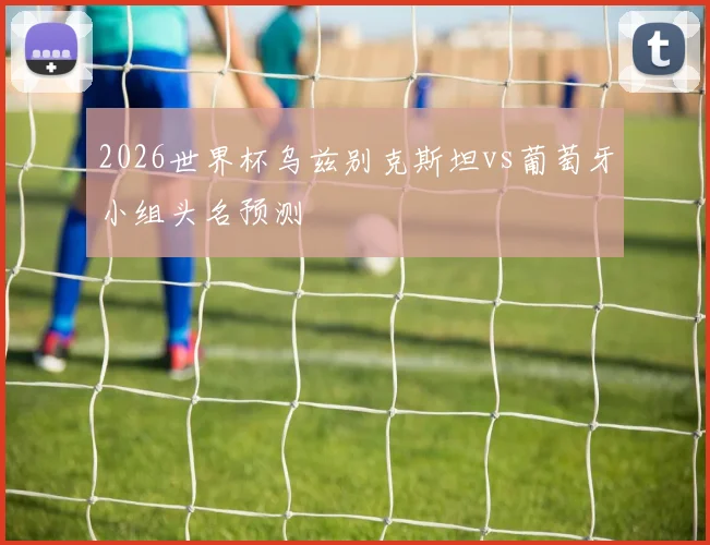 2026世界杯乌兹别克斯坦vs葡萄牙小组头名预测