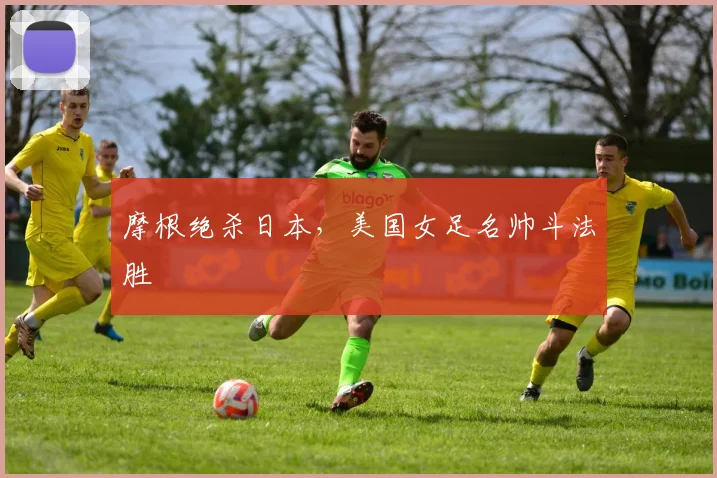 摩根绝杀日本,美国女足名帅斗法胜