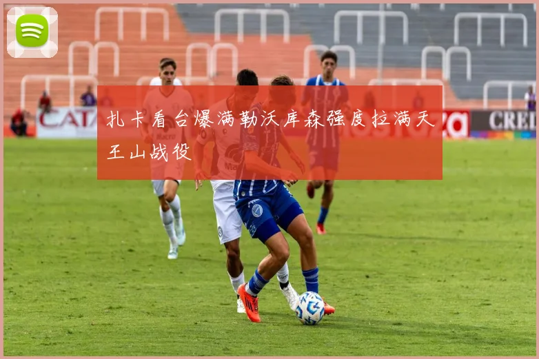 扎卡看台爆满勒沃库森强度拉满天王山战役