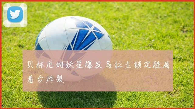 贝林厄姆妖星爆发乌拉圭锁定胜局看台炸裂