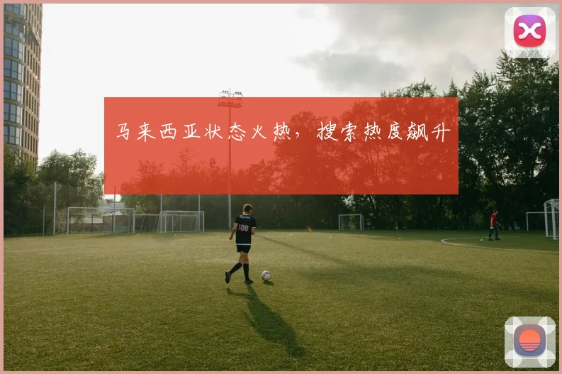 马来西亚状态火热，搜索热度飙升