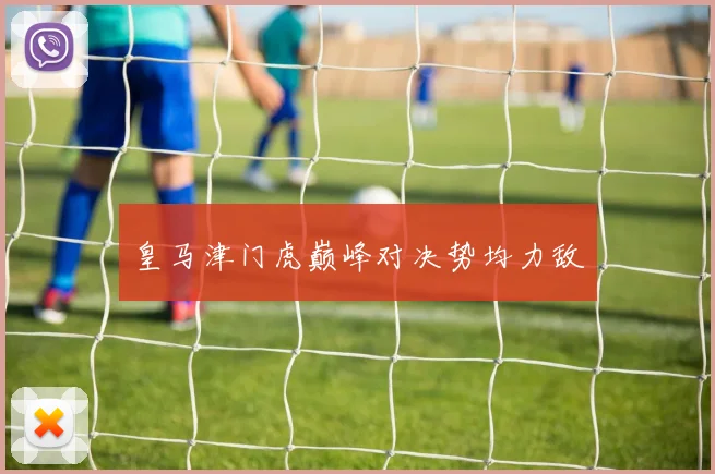 皇马津门虎巅峰对决势均力敌