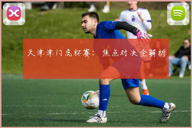 天津津门虎杯赛：焦点对决全解析