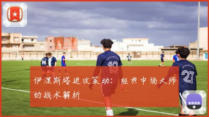 伊涅斯塔进攻策动：经典中场大师的战术解析