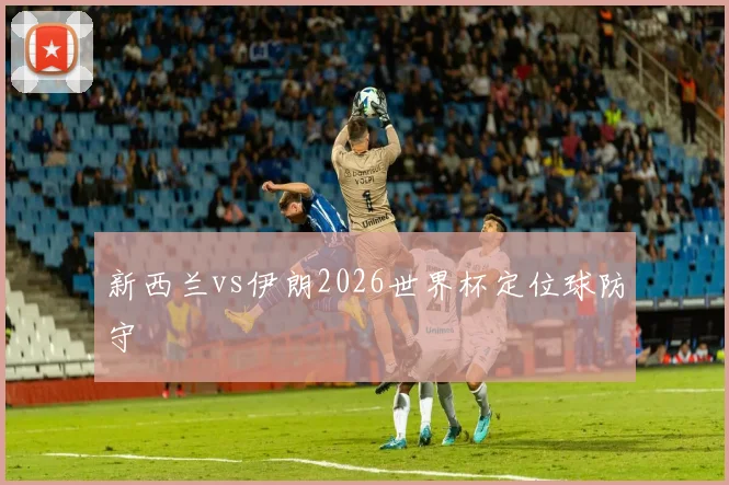 新西兰vs伊朗2026世界杯定位球防守