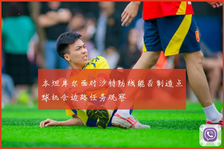 本坦库尔面对沙特防线能否制造点球机会边路任务观察