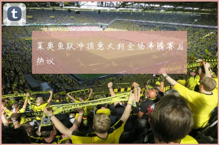 莱奥鱼跃冲顶意大利全场沸腾赛后热议