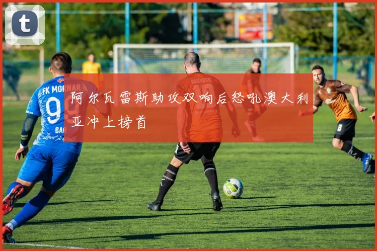 阿尔瓦雷斯助攻双响后怒吼澳大利亚冲上榜首