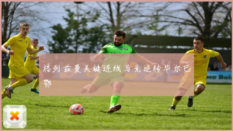 格列兹曼关键连线马竞逆转毕尔巴鄂