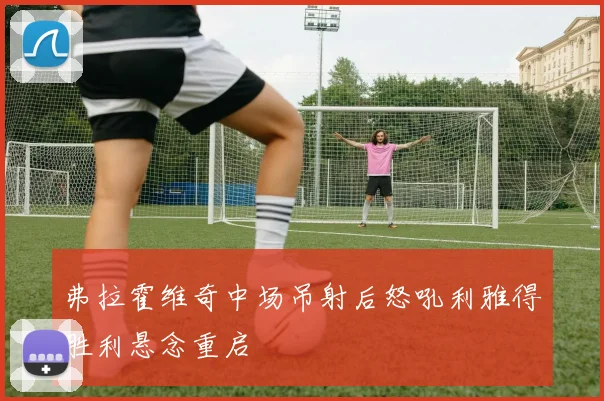弗拉霍维奇中场吊射后怒吼利雅得胜利悬念重启