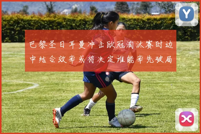 巴黎圣日耳曼冲击欧冠淘汰赛时边中结合效率或将决定谁能率先破局