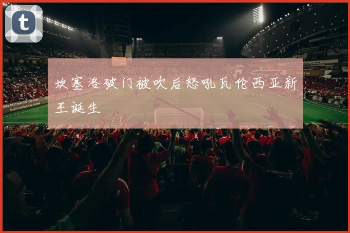 坎塞洛破门被吹后怒吼瓦伦西亚新王诞生