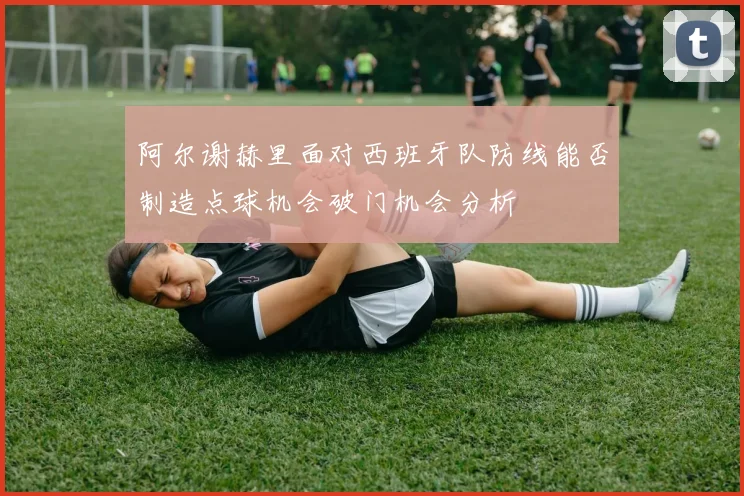 阿尔谢赫里面对西班牙队防线能否制造点球机会破门机会分析