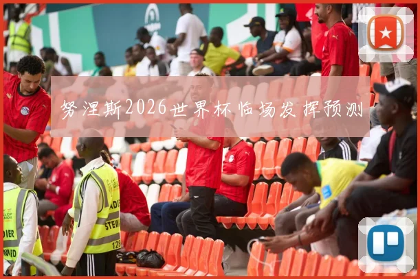 努涅斯2026世界杯临场发挥预测