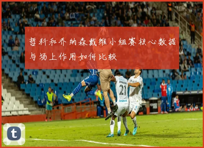 哲科和乔纳森戴维小组赛核心数据与场上作用如何比较