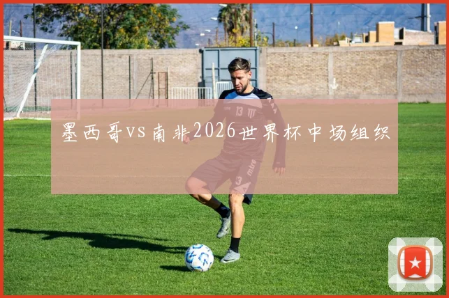 墨西哥vs南非2026世界杯中场组织