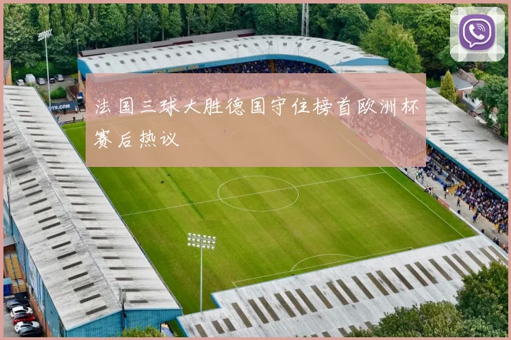法国三球大胜德国守住榜首欧洲杯赛后热议
