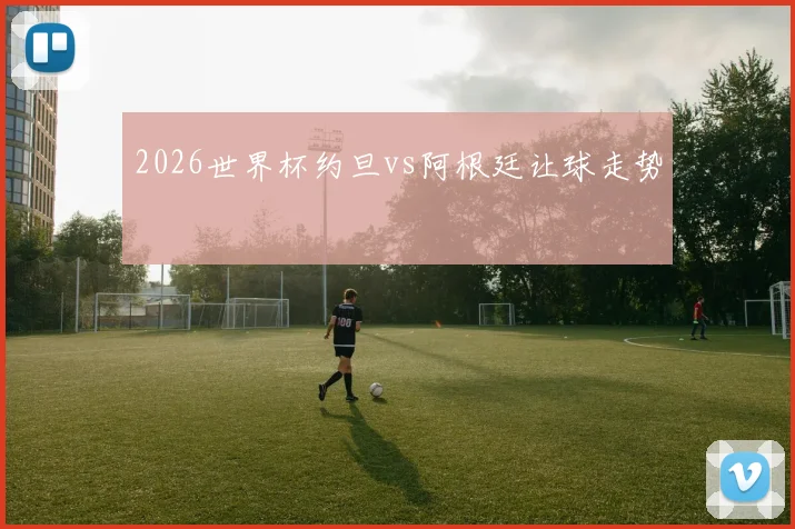 2026世界杯约旦vs阿根廷让球走势