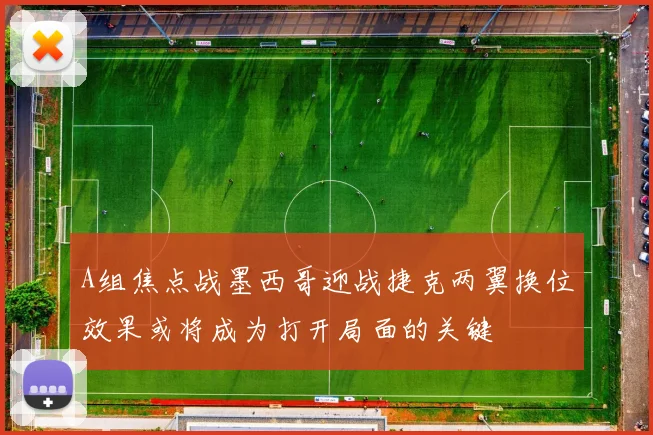 A组焦点战墨西哥迎战捷克两翼换位效果或将成为打开局面的关键