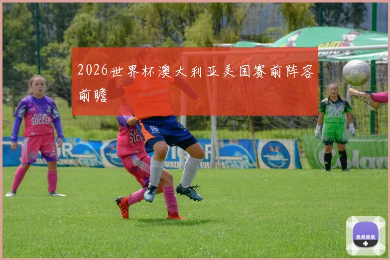 2026世界杯澳大利亚美国赛前阵容前瞻