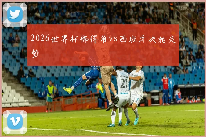 2026世界杯佛得角vs西班牙次轮走势