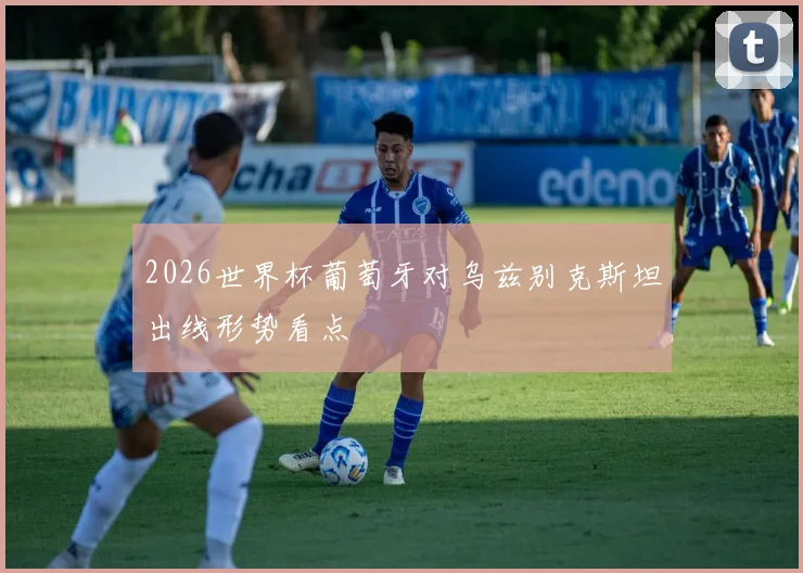 2026世界杯葡萄牙对乌兹别克斯坦出线形势看点