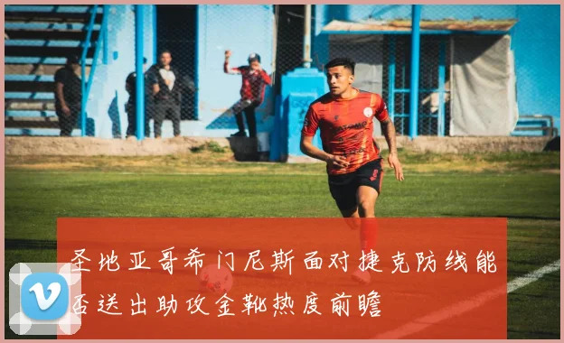 圣地亚哥希门尼斯面对捷克防线能否送出助攻金靴热度前瞻