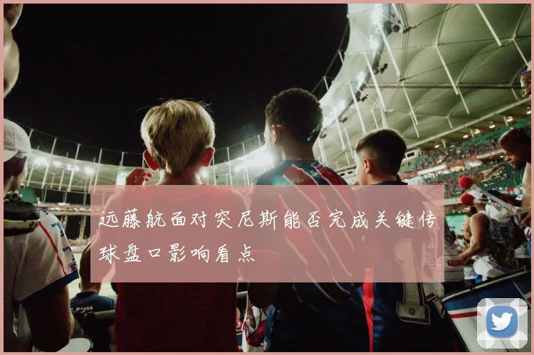 远藤航面对突尼斯能否完成关键传球盘口影响看点