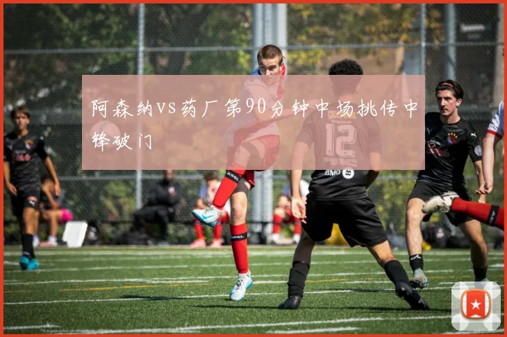 阿森纳vs药厂第90分钟中场挑传中锋破门