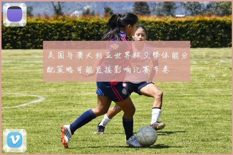 美国与澳大利亚世界杯交锋体能分配策略可能直接影响比赛节奏