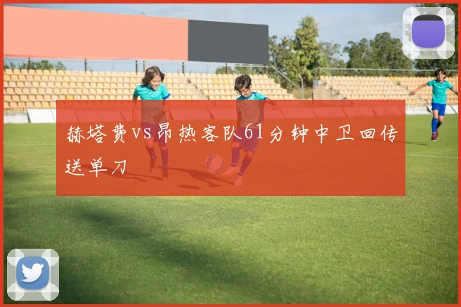赫塔费vs昂热客队61分钟中卫回传送单刀
