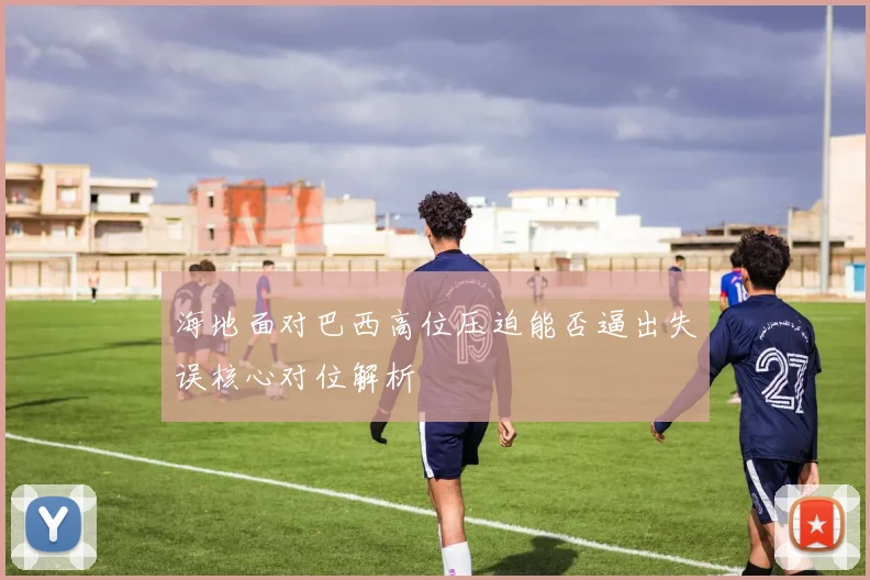 海地面对巴西高位压迫能否逼出失误核心对位解析