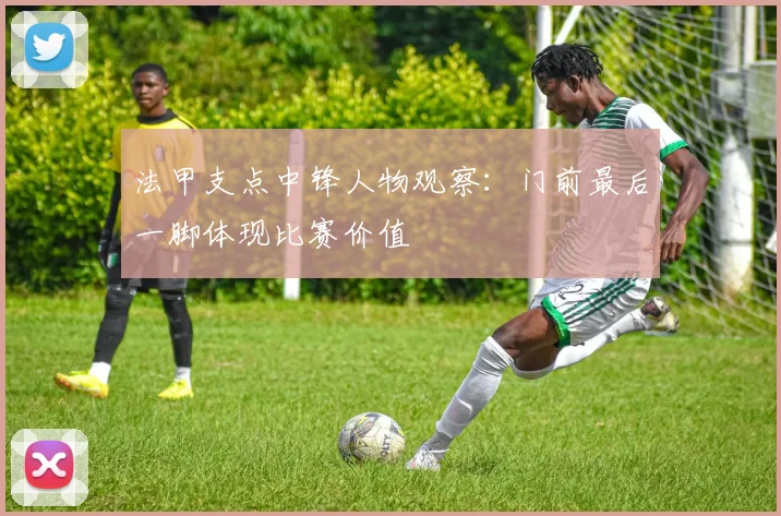 法甲支点中锋人物观察：门前最后一脚体现比赛价值