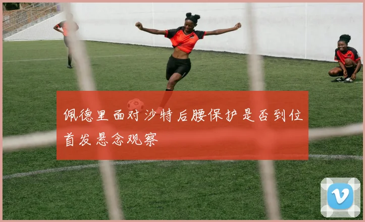 佩德里面对沙特后腰保护是否到位首发悬念观察