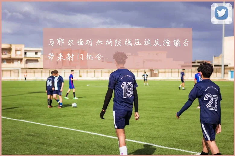 马耶尔面对加纳防线压迫反抢能否带来射门机会