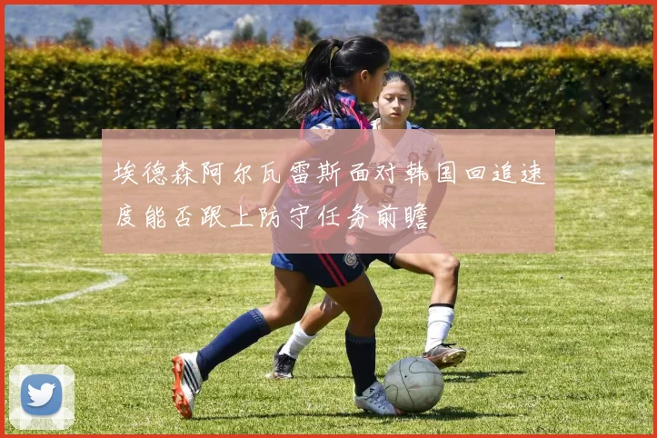 埃德森阿尔瓦雷斯面对韩国回追速度能否跟上防守任务前瞻