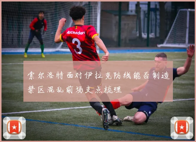 索尔洛特面对伊拉克防线能否制造禁区混乱前场支点梳理