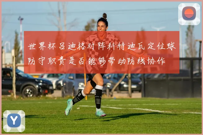 世界杯吕迪格对阵科特迪瓦定位球防守职责是否能够带动防线协作