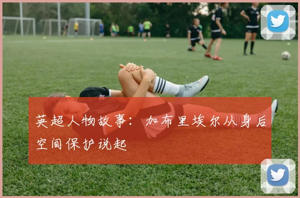 英超人物故事：加布里埃尔从身后空间保护说起