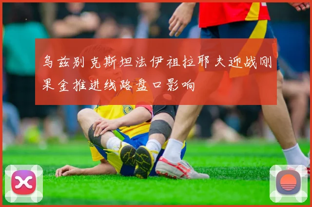 乌兹别克斯坦法伊祖拉耶夫迎战刚果金推进线路盘口影响