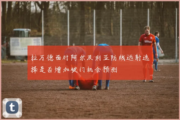 拉万德面对阿尔及利亚防线远射选择是否增加破门机会预测