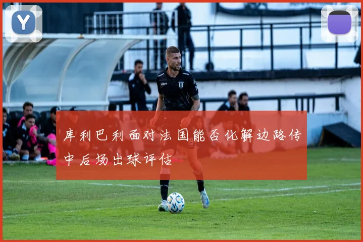 库利巴利面对法国能否化解边路传中后场出球评估
