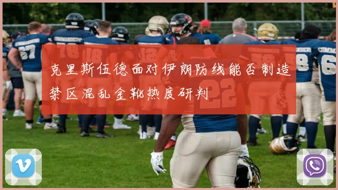 克里斯伍德面对伊朗防线能否制造禁区混乱金靴热度研判