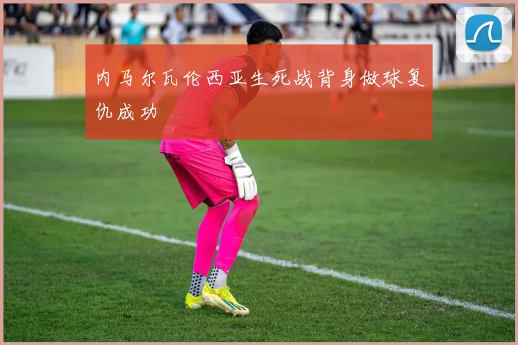 内马尔瓦伦西亚生死战背身做球复仇成功