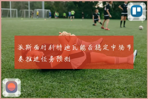 派斯面对科特迪瓦能否稳定中场节奏推进任务预测