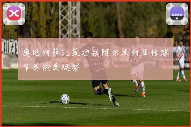 奥地利萨比策迎战阿尔及利亚传球节奏热度观察