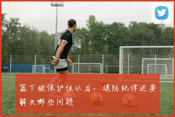 篮下被保护住以后，退防纪律还要解决哪些问题