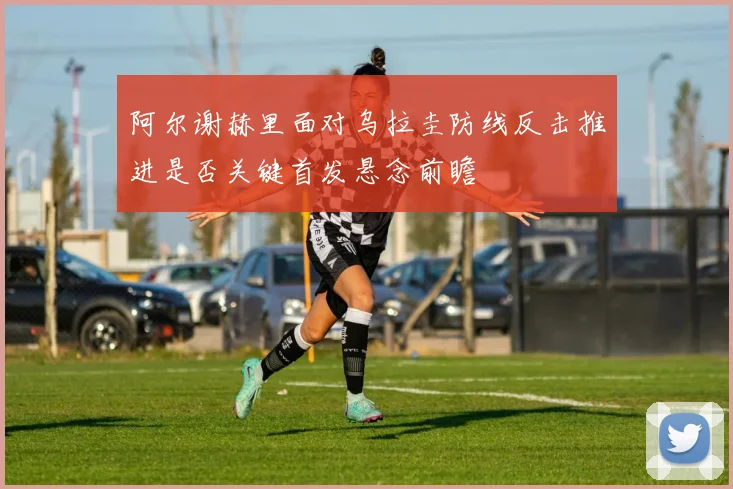 阿尔谢赫里面对乌拉圭防线反击推进是否关键首发悬念前瞻